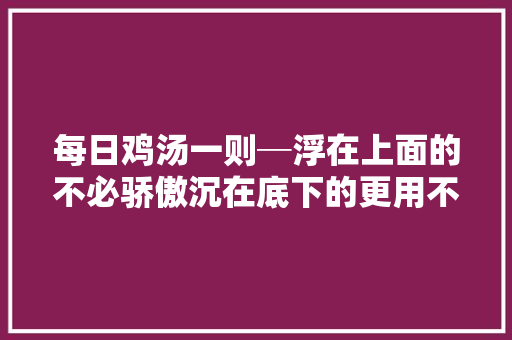 每日鸡汤一则─浮在上面的不必骄傲沉在底下的更用不着消极