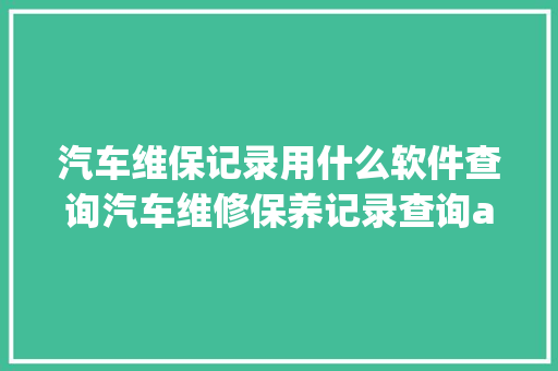 汽车维保记录用什么软件查询汽车维修保养记录查询app