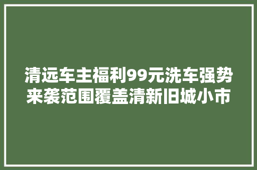 清远车主福利99元洗车强势来袭范围覆盖清新旧城小市