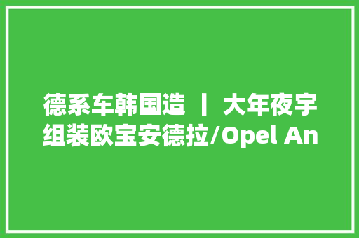 德系车韩国造 丨 大年夜宇组装欧宝安德拉/Opel Antara C105