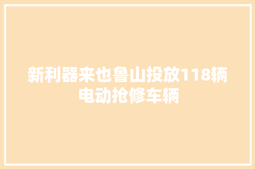 新利器来也鲁山投放118辆电动抢修车辆