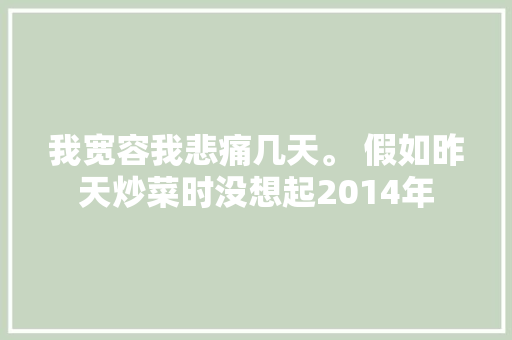 我宽容我悲痛几天。 假如昨天炒菜时没想起2014年