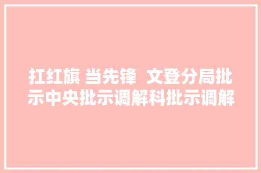 扛红旗 当先锋  文登分局批示中央批示调解科批示调解桥头堡 做事群众连心桥