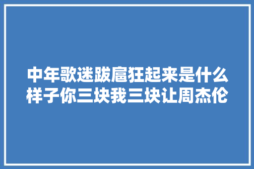 中年歌迷跋扈狂起来是什么样子你三块我三块让周杰伦把奶茶喝起来