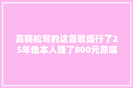 高晓松写的这首歌盛行了25年他本人赚了800元原唱竟赚了800万