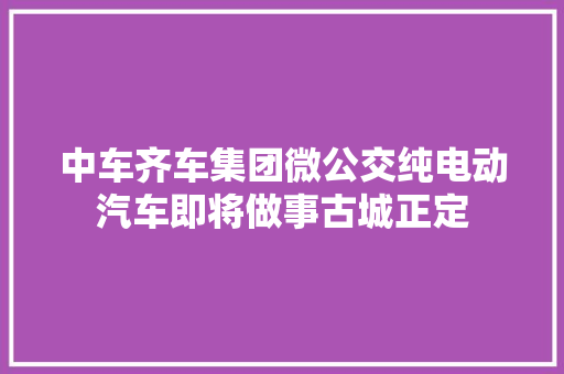 中车齐车集团微公交纯电动汽车即将做事古城正定
