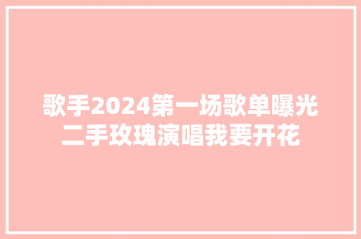 歌手2024第一场歌单曝光二手玫瑰演唱我要开花
