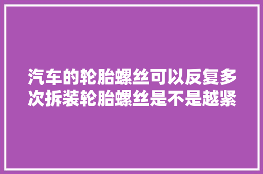 汽车的轮胎螺丝可以反复多次拆装轮胎螺丝是不是越紧越好