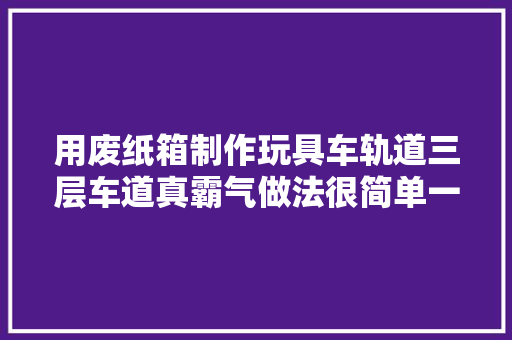 用废纸箱制作玩具车轨道三层车道真霸气做法很简单一学就会