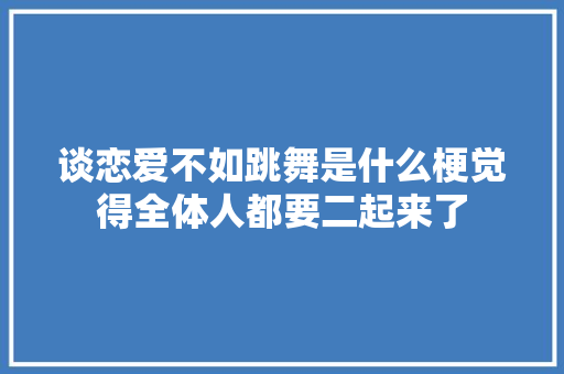 谈恋爱不如跳舞是什么梗觉得全体人都要二起来了
