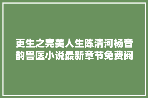 更生之完美人生陈清河杨音韵兽医小说最新章节免费阅读