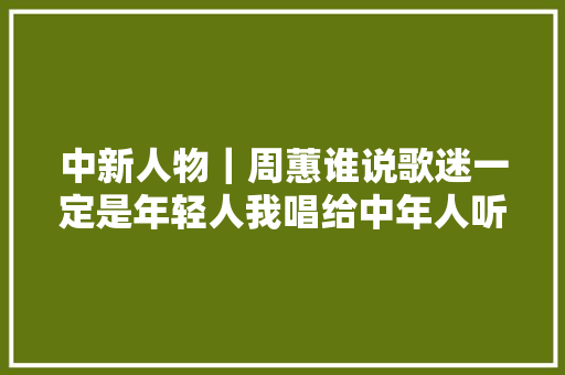 中新人物｜周蕙谁说歌迷一定是年轻人我唱给中年人听
