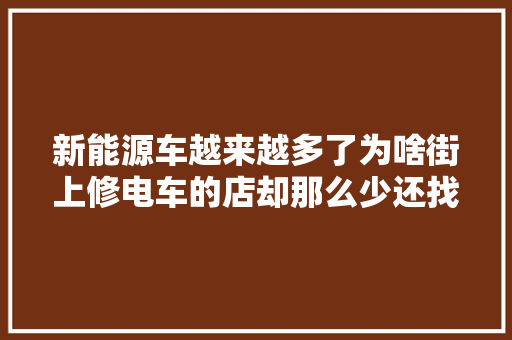 新能源车越来越多了为啥街上修电车的店却那么少还找不到