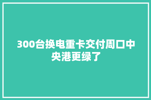 300台换电重卡交付周口中央港更绿了