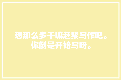 想那么多干嘛赶紧写作吧。你倒是开始写呀。