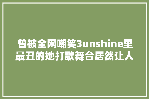 曾被全网嘲笑3unshine里最丑的她打歌舞台居然让人惊艳