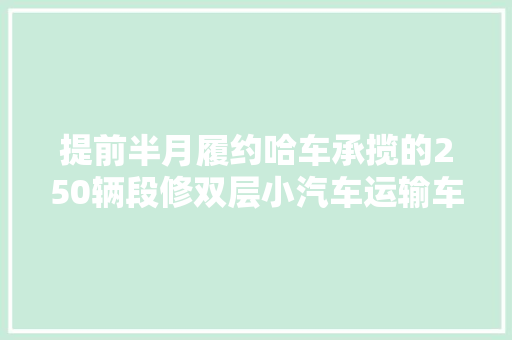 提前半月履约哈车承揽的250辆段修双层小汽车运输车发货