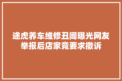 途虎养车维修丑闻曝光网友举报后店家竟要求撤诉
