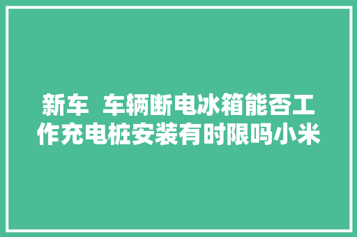 新车  车辆断电冰箱能否工作充电桩安装有时限吗小米最新答复