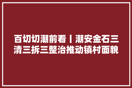 百切切潮前看丨潮安金石三清三拆三整治推动镇村面貌转变