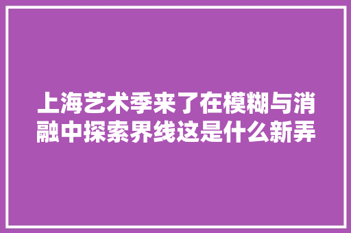 上海艺术季来了在模糊与消融中探索界线这是什么新弄法