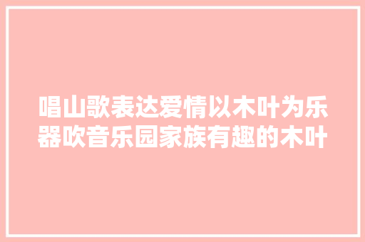 唱山歌表达爱情以木叶为乐器吹音乐园家族有趣的木叶情歌