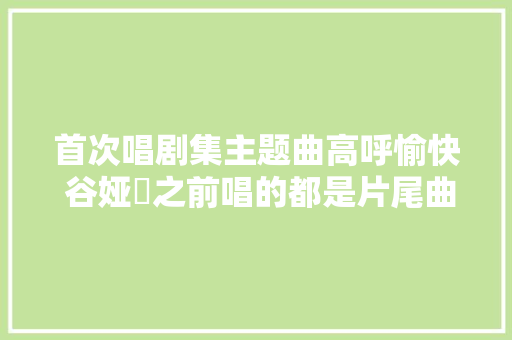 首次唱剧集主题曲高呼愉快 谷娅溦之前唱的都是片尾曲跟插曲