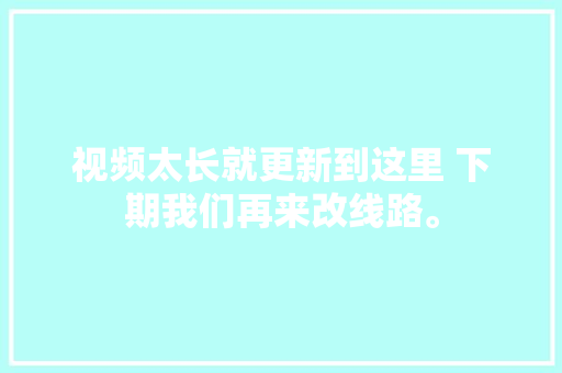 视频太长就更新到这里 下期我们再来改线路。