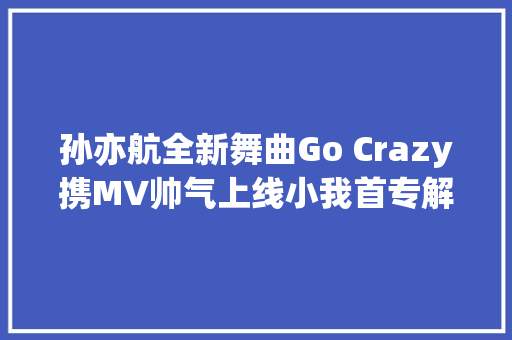 孙亦航全新舞曲Go Crazy携MV帅气上线小我首专解锁完毕
