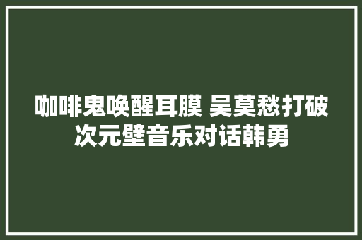 咖啡鬼唤醒耳膜 吴莫愁打破次元壁音乐对话韩勇