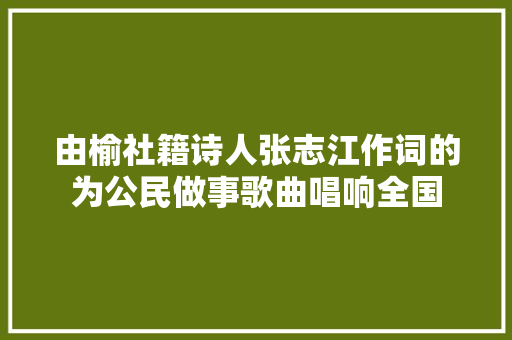 由榆社籍诗人张志江作词的为公民做事歌曲唱响全国