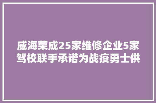 威海荣成25家维修企业5家驾校联手承诺为战疫勇士供应定制服务