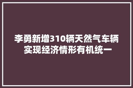李勇新增310辆天然气车辆 实现经济情形有机统一