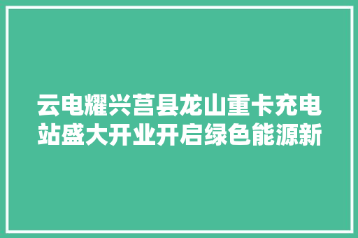云电耀兴莒县龙山重卡充电站盛大开业开启绿色能源新篇章