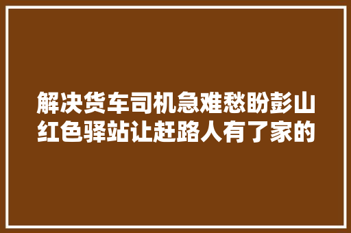 解决货车司机急难愁盼彭山红色驿站让赶路人有了家的温暖