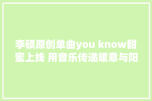 李硕原创单曲you know甜蜜上线 用音乐传递暖意与阳光