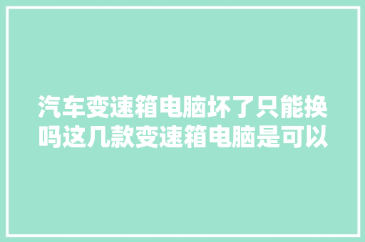 汽车变速箱电脑坏了只能换吗这几款变速箱电脑是可以维修的
