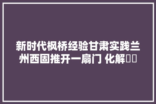 新时代枫桥经验甘肃实践兰州西固推开一扇门 化解轇轕千千结