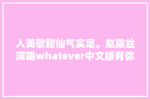 人美歌甜仙气实足。赵露丝演唱whatever中文版有你在。
