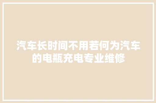 汽车长时间不用若何为汽车的电瓶充电专业维修