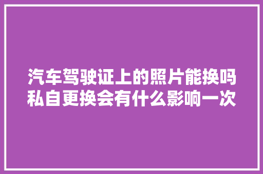 汽车驾驶证上的照片能换吗私自更换会有什么影响一次性告诉你