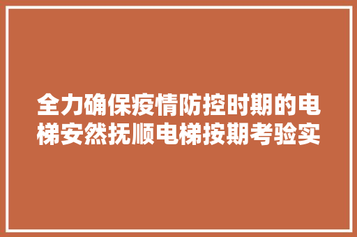 全力确保疫情防控时期的电梯安然抚顺电梯按期考验实行24小时做事