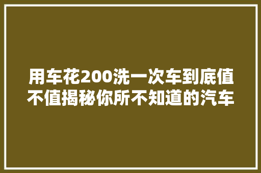 用车花200洗一次车到底值不值揭秘你所不知道的汽车精洗