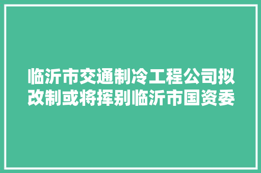 临沂市交通制冷工程公司拟改制或将挥别临沂市国资委