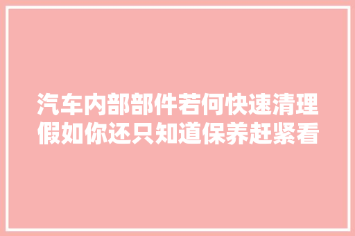 汽车内部部件若何快速清理假如你还只知道保养赶紧看看