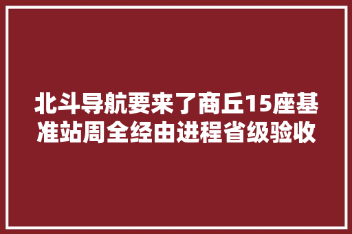 北斗导航要来了商丘15座基准站周全经由进程省级验收 汽车知识