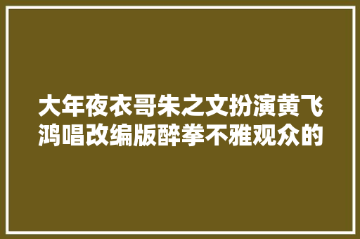 大年夜衣哥朱之文扮演黄飞鸿唱改编版醉拳不雅观众的反应相当不满