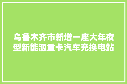 乌鲁木齐市新增一座大年夜型新能源重卡汽车充换电站