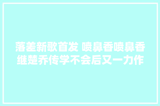 落差新歌首发 喷鼻香喷鼻香继楚乔传学不会后又一力作火热来袭 休闲娱乐