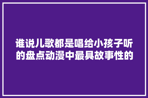 谁说儿歌都是唱给小孩子听的盘点动漫中最具故事性的儿歌
